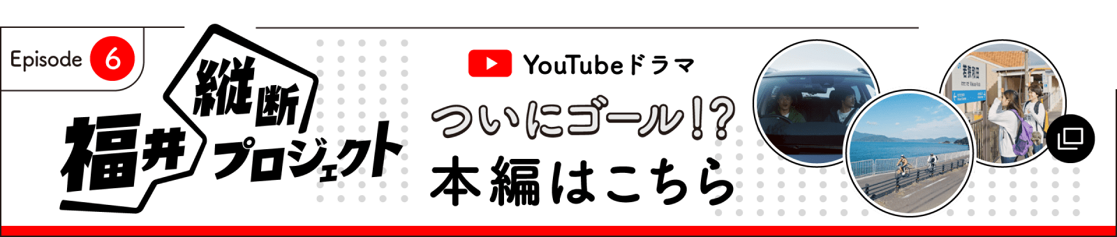 ついにゴール！？最終話本編はここからチェック！ 福井縦断プロジェクト第6話はこちら